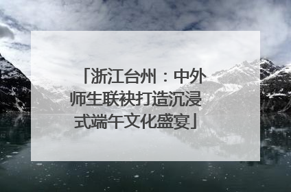 浙江台州：中外师生联袂打造沉浸式端午文化盛宴