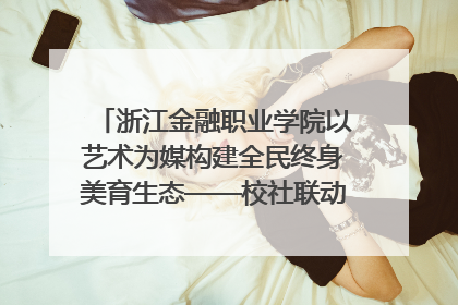 浙江金融职业学院以艺术为媒构建全民终身美育生态——校社联动共谱美育新篇章