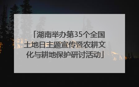 湖南举办第35个全国土地日主题宣传暨农耕文化与耕地保护研讨活动