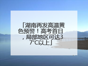 湖南再发高温黄色预警！高考首日，局部地区可达37℃以上