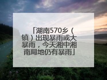 湖南570乡（镇）出现暴雨或大暴雨，今天湘中湘南局地仍有暴雨
