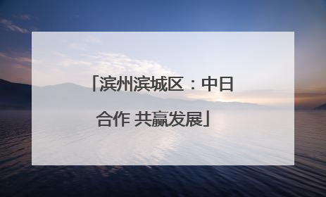 滨州滨城区：中日合作 共赢发展