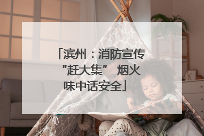 滨州：消防宣传“赶大集” 烟火味中话安全
