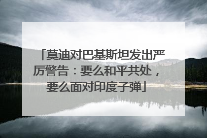 莫迪对巴基斯坦发出严厉警告：要么和平共处，要么面对印度子弹