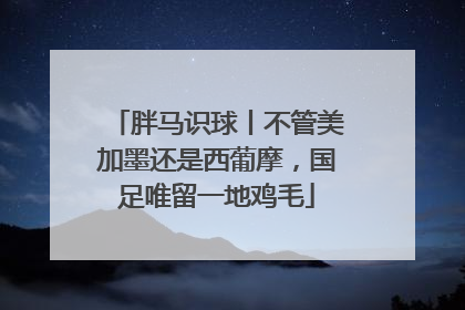 胖马识球丨不管美加墨还是西葡摩，国足唯留一地鸡毛