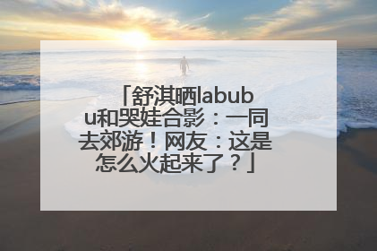 舒淇晒labubu和哭娃合影：一同去郊游！网友：这是怎么火起来了？