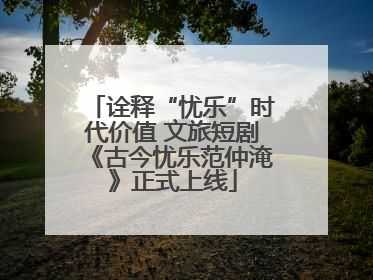 诠释“忧乐”时代价值 文旅短剧《古今忧乐范仲淹》正式上线