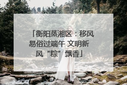 衡阳蒸湘区：移风易俗过端午 文明新风“粽”飘香