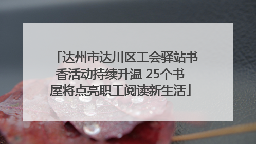 达州市达川区工会驿站书香活动持续升温 25个书屋将点亮职工阅读新生活