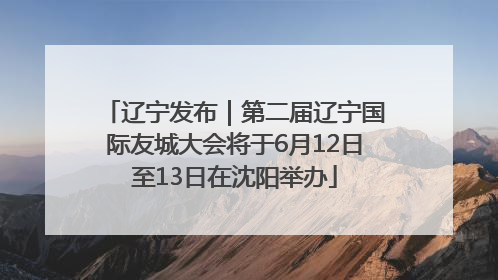辽宁发布｜第二届辽宁国际友城大会将于6月12日至13日在沈阳举办