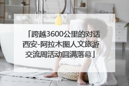 跨越3600公里的对话 西安-阿拉木图人文旅游交流周活动圆满落幕