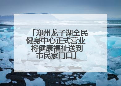 郑州龙子湖全民健身中心正式营业 将健康福祉送到市民家门口