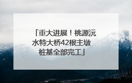 重大进展！桃源沅水特大桥42根主墩桩基全部完工