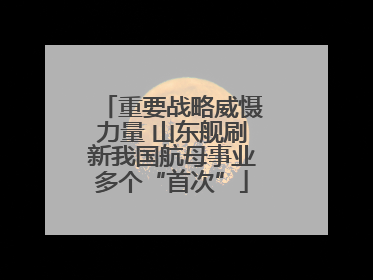 重要战略威慑力量 山东舰刷新我国航母事业多个“首次”