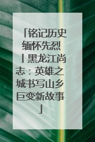铭记历史 缅怀先烈丨黑龙江尚志：英雄之城书写山乡巨变新故事