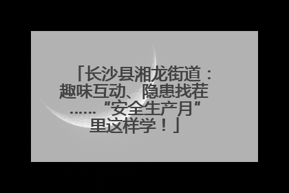 长沙县湘龙街道：趣味互动、隐患找茬……“安全生产月”里这样学！