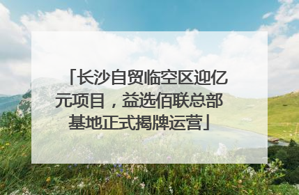长沙自贸临空区迎亿元项目，益选佰联总部基地正式揭牌运营