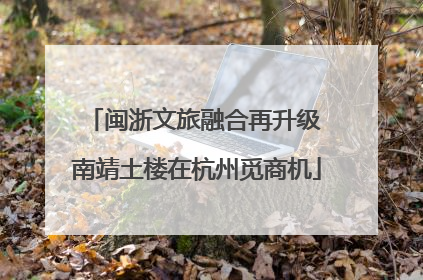 闽浙文旅融合再升级 南靖土楼在杭州觅商机