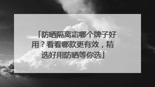 防晒隔离霜哪个牌子好用？看看哪款更有效，精选好用防晒等你选