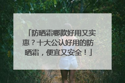 防晒霜哪款好用又实惠？十大公认好用的防晒霜，便宜又安全！