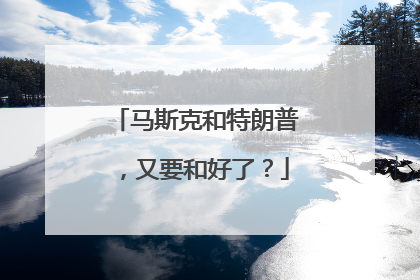 马斯克和特朗普，又要和好了？