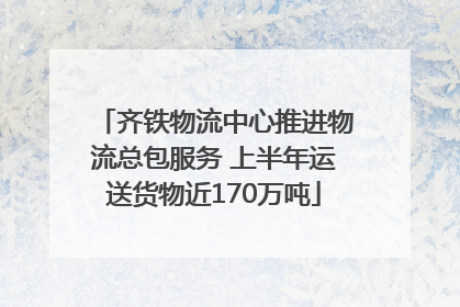 齐铁物流中心推进物流总包服务 上半年运送货物近170万吨