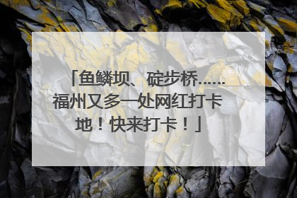 鱼鳞坝、碇步桥……福州又多一处网红打卡地！快来打卡！