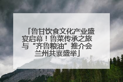 鲁甘饮食文化产业盛宴启幕！鲁菜传承之旅与“齐鲁粮油”推介会兰州共襄盛举