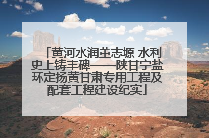 黄河水润董志塬 水利史上铸丰碑——陕甘宁盐环定扬黄甘肃专用工程及配套工程建设纪实