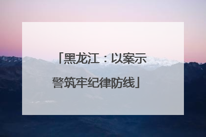 黑龙江：以案示警筑牢纪律防线