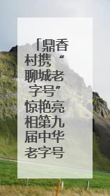 鼎香村携“聊城老字号”惊艳亮相第九届中华老字号（山东）博览会