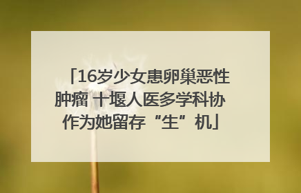 16岁少女患卵巢恶性肿瘤 十堰人医多学科协作为她留存“生”机
