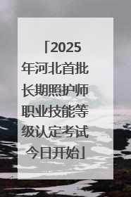 2025年河北首批长期照护师职业技能等级认定考试今日开始
