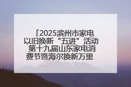 2025滨州市家电以旧换新“五进”活动 第十九届山东家电消费节暨海尔换新万里 行山东站全面启动