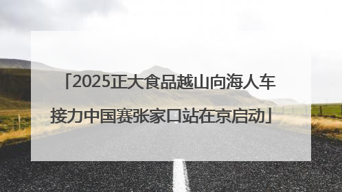 2025正大食品越山向海人车接力中国赛张家口站在京启动