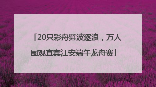 20只彩舟劈波逐浪，万人围观宜宾江安端午龙舟赛