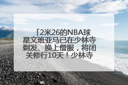 2米26的NBA球星文班亚马已在少林寺剃发、换上僧服，将闭关修行10天！少林寺回应：人在寺里