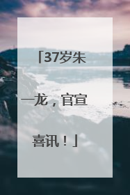 37岁朱一龙，官宣喜讯！