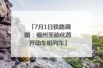 7月1日铁路调图：福州至德化首开动车组列车