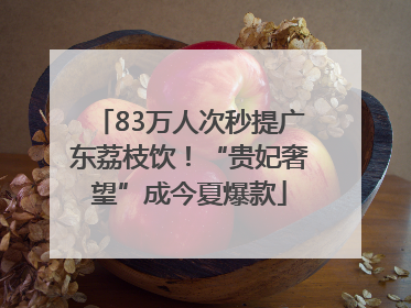 83万人次秒提广东荔枝饮！“贵妃奢望”成今夏爆款