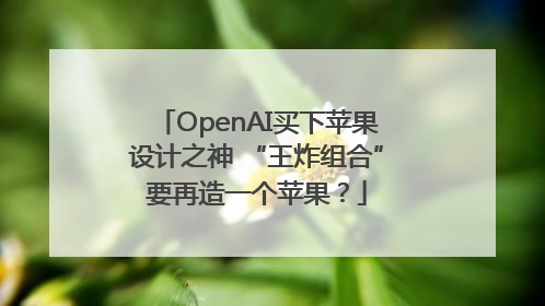 OpenAI买下苹果设计之神 “王炸组合”要再造一个苹果？